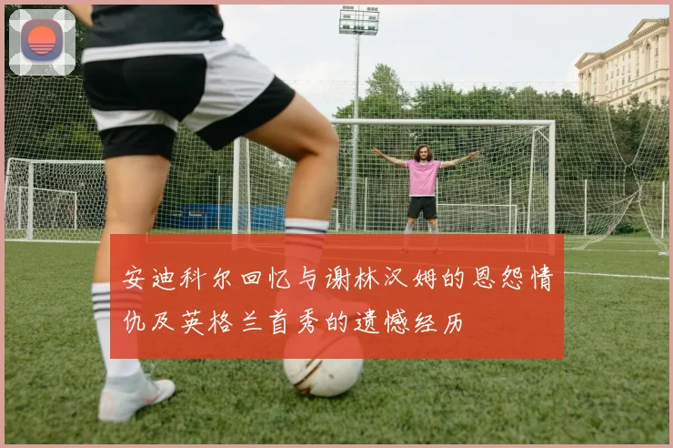 安迪科尔回忆与谢林汉姆的恩怨情仇及英格兰首秀的遗憾经历