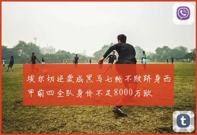 埃尔切逆袭成黑马七轮不败跻身西甲前四全队身价不足8000万欧