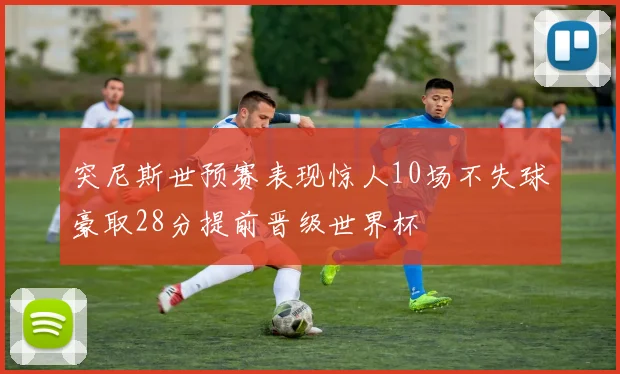 突尼斯世预赛表现惊人10场不失球豪取28分提前晋级世界杯