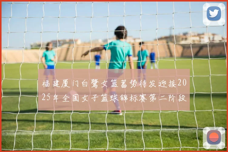 福建厦门白鹭女篮蓄势待发迎接2025年全国女子篮球锦标赛第二阶段挑战