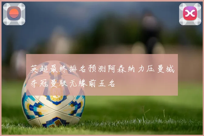 英超最终排名预测阿森纳力压曼城夺冠曼联无缘前五名