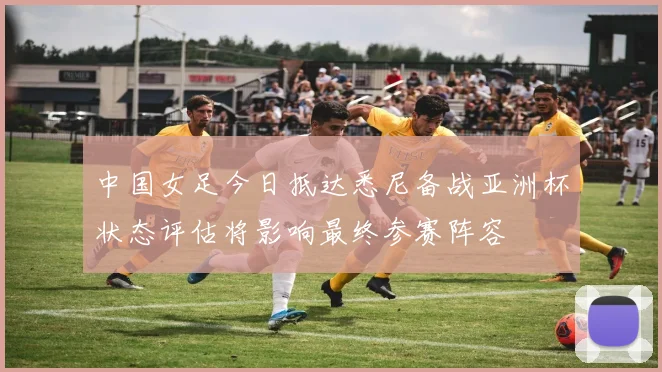 中国女足今日抵达悉尼备战亚洲杯状态评估将影响最终参赛阵容