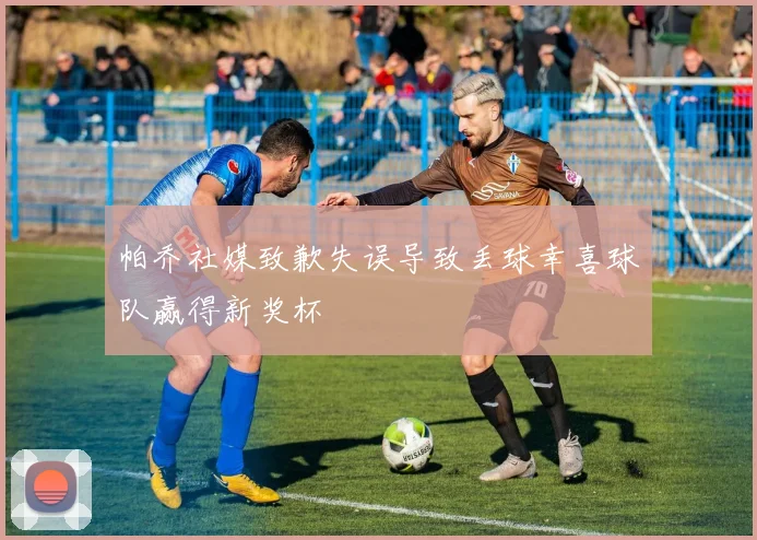 帕乔社媒致歉失误导致丢球幸喜球队赢得新奖杯
