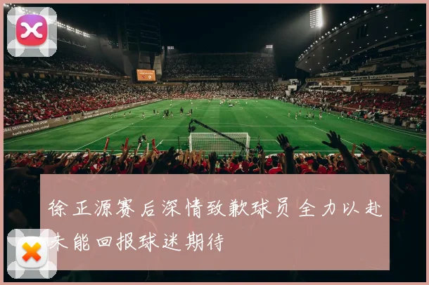 徐正源赛后深情致歉球员全力以赴未能回报球迷期待