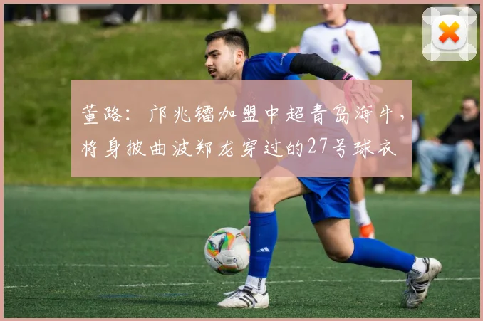 董路：邝兆镭加盟中超青岛海牛，将身披曲波郑龙穿过的27号球衣