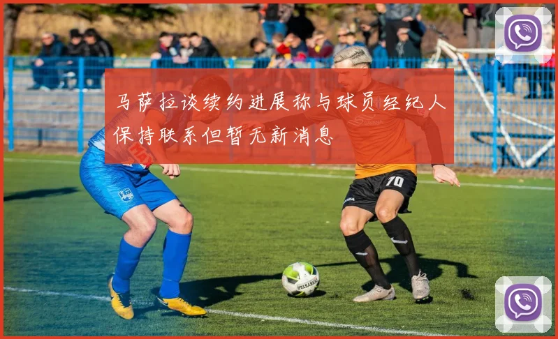 马萨拉谈续约进展称与球员经纪人保持联系但暂无新消息