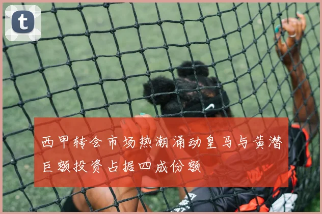 西甲转会市场热潮涌动皇马与黄潜巨额投资占据四成份额