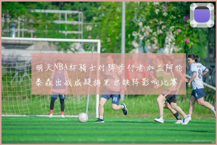 明天NBA杯骑士对阵步行者加兰阿伦泰森出战成疑梅里尔缺阵影响比赛走势