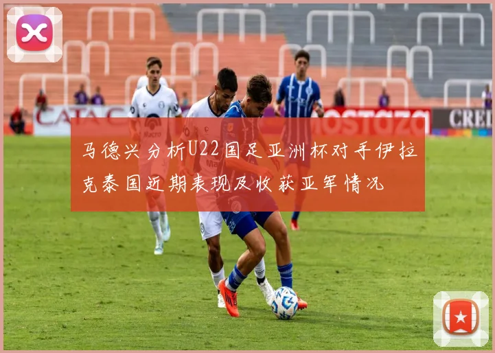 马德兴分析U22国足亚洲杯对手伊拉克泰国近期表现及收获亚军情况