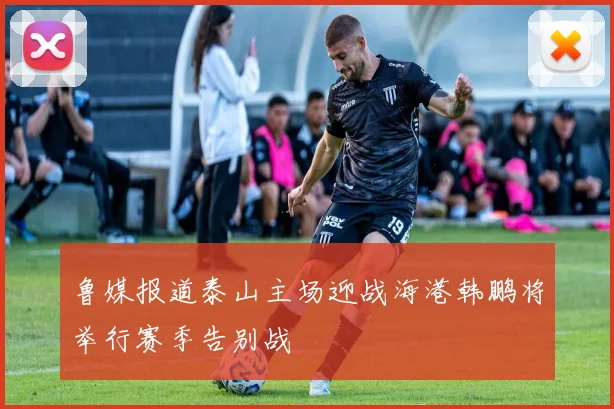鲁媒报道泰山主场迎战海港韩鹏将举行赛季告别战