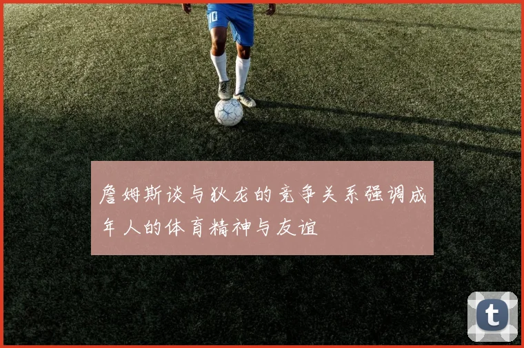 詹姆斯谈与狄龙的竞争关系强调成年人的体育精神与友谊