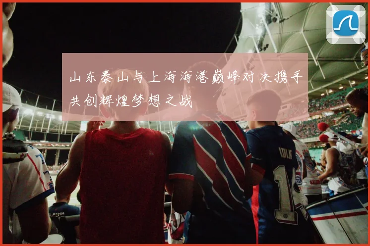 山东泰山与上海海港巅峰对决携手共创辉煌梦想之战