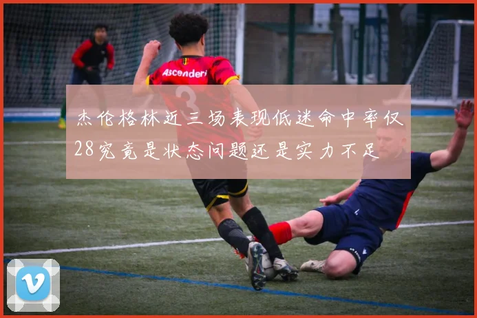 杰伦格林近三场表现低迷命中率仅28究竟是状态问题还是实力不足