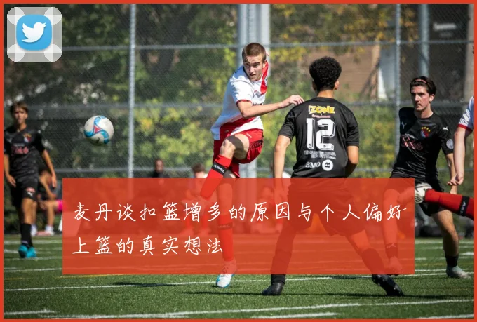 麦丹谈扣篮增多的原因与个人偏好上篮的真实想法