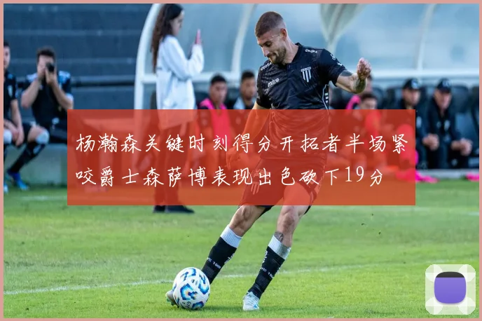 杨瀚森关键时刻得分开拓者半场紧咬爵士森萨博表现出色砍下19分