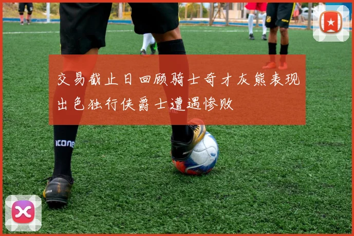 交易截止日回顾骑士奇才灰熊表现出色独行侠爵士遭遇惨败