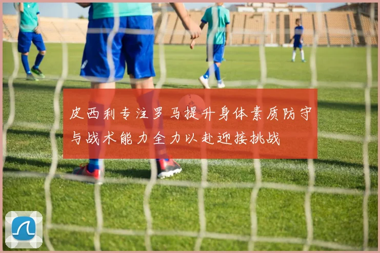 皮西利专注罗马提升身体素质防守与战术能力全力以赴迎接挑战