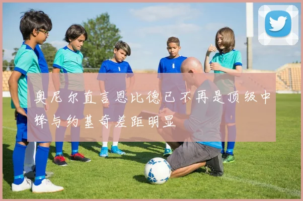 奥尼尔直言恩比德已不再是顶级中锋与约基奇差距明显