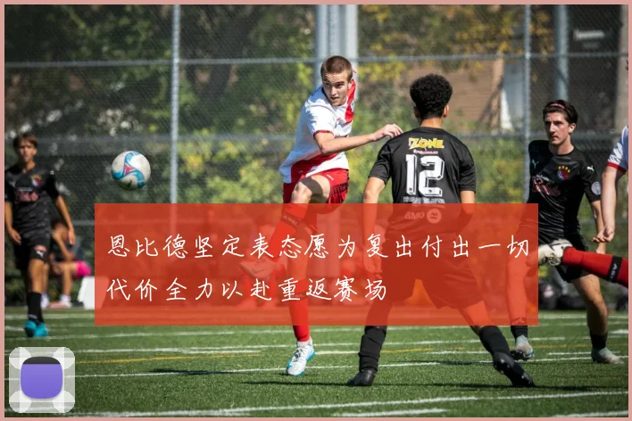 恩比德坚定表态愿为复出付出一切代价全力以赴重返赛场