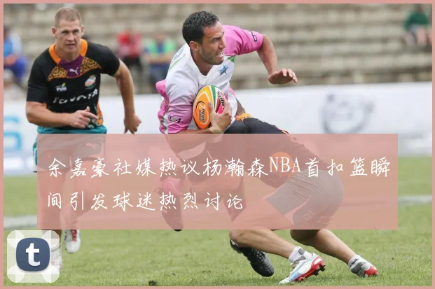 余嘉豪社媒热议杨瀚森NBA首扣篮瞬间引发球迷热烈讨论