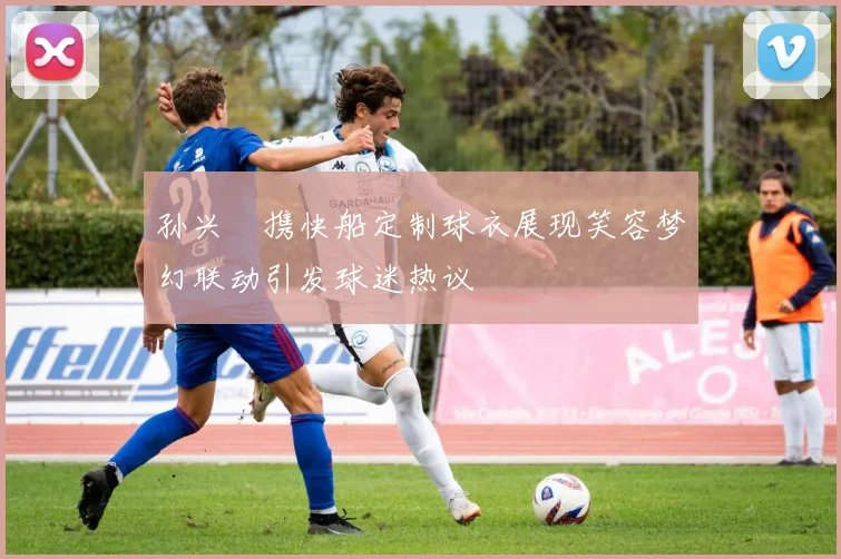 孙兴慜携快船定制球衣展现笑容梦幻联动引发球迷热议