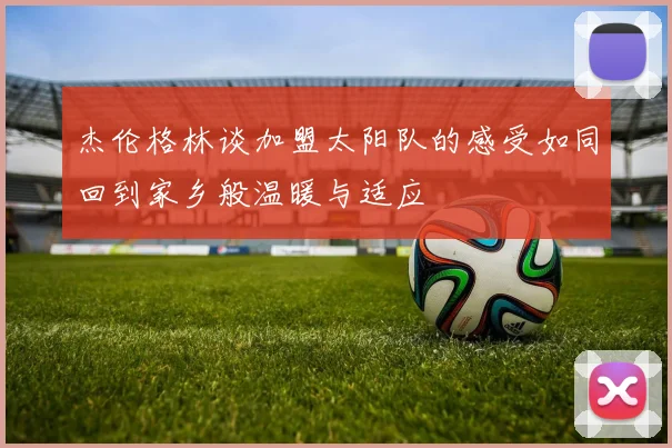杰伦格林谈加盟太阳队的感受如同回到家乡般温暖与适应