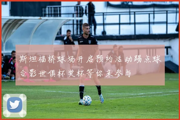 斯坦福桥球场开启预约活动踢点球合影世俱杯奖杯等你来参与