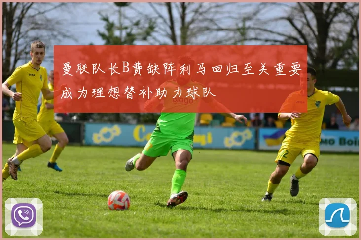 曼联队长B费缺阵利马回归至关重要成为理想替补助力球队