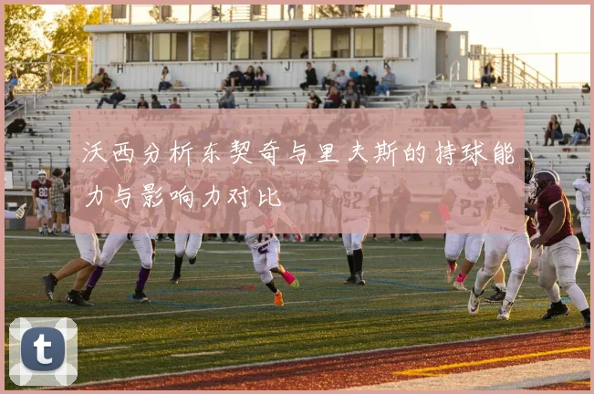 沃西分析东契奇与里夫斯的持球能力与影响力对比