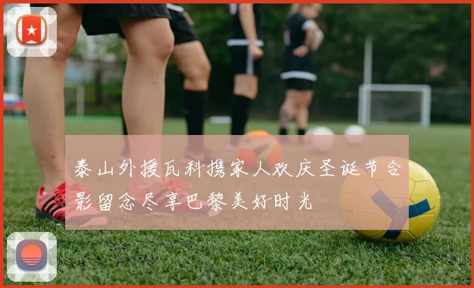泰山外援瓦科携家人欢庆圣诞节合影留念尽享巴黎美好时光