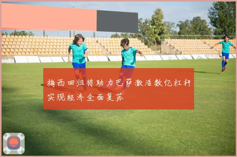 梅西回归将助力巴萨激活数亿杠杆实现经济全面复苏
