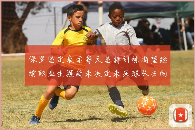 保罗坚定表示每天坚持训练渴望继续职业生涯尚未决定未来球队去向