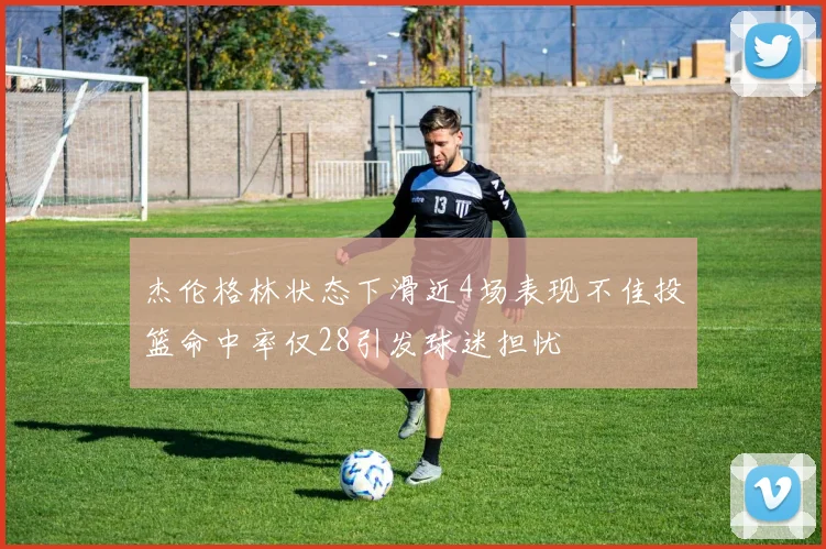 杰伦格林状态下滑近4场表现不佳投篮命中率仅28引发球迷担忧