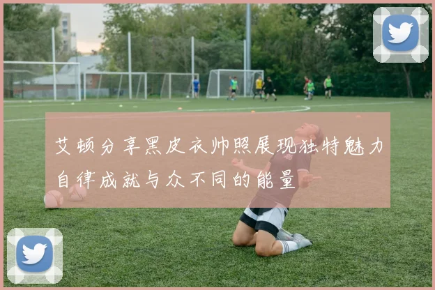 艾顿分享黑皮衣帅照展现独特魅力自律成就与众不同的能量
