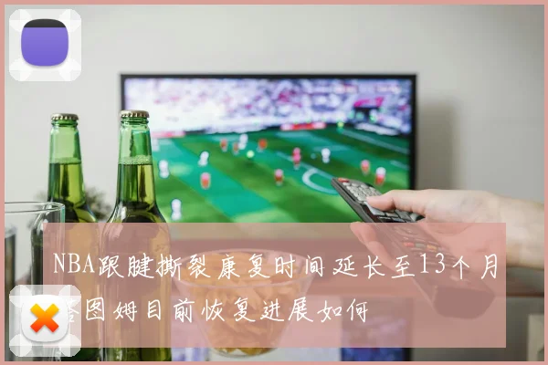 NBA跟腱撕裂康复时间延长至13个月塔图姆目前恢复进展如何