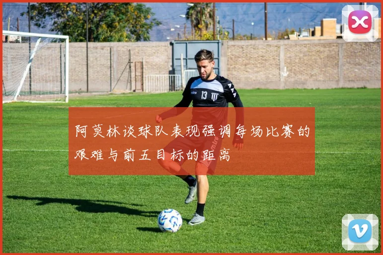 阿莫林谈球队表现强调每场比赛的艰难与前五目标的距离