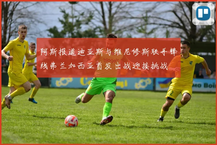 阿斯报道迪亚斯与维尼修斯联手锋线弗兰加西亚首发出战迎接挑战