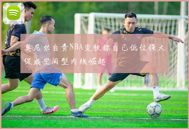 奥尼尔自责NBA变软称自己低位强大促成空间型内线崛起