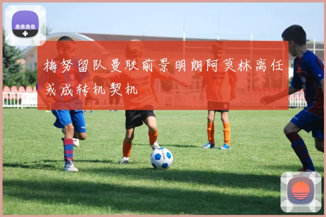 梅努留队曼联前景明朗阿莫林离任或成转机契机