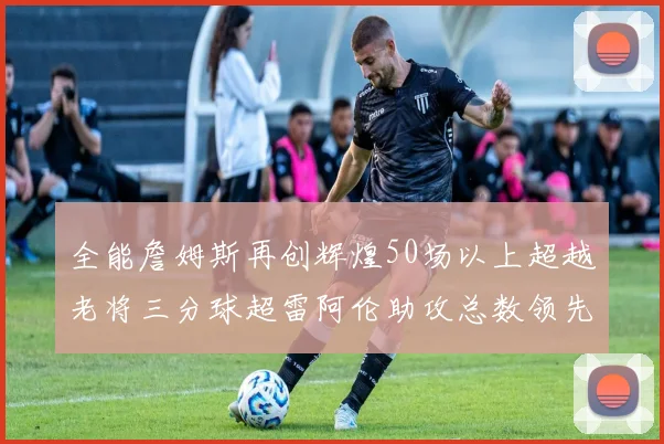全能詹姆斯再创辉煌50场以上超越老将三分球超雷阿伦助攻总数领先隆多