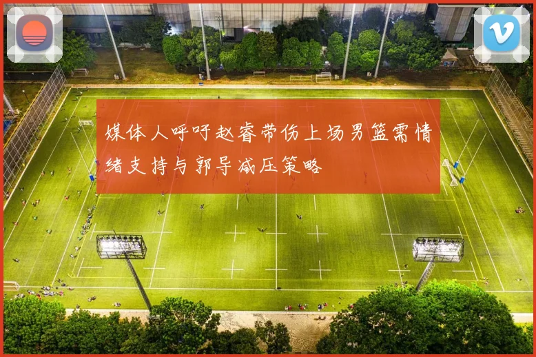 媒体人呼吁赵睿带伤上场男篮需情绪支持与郭导减压策略