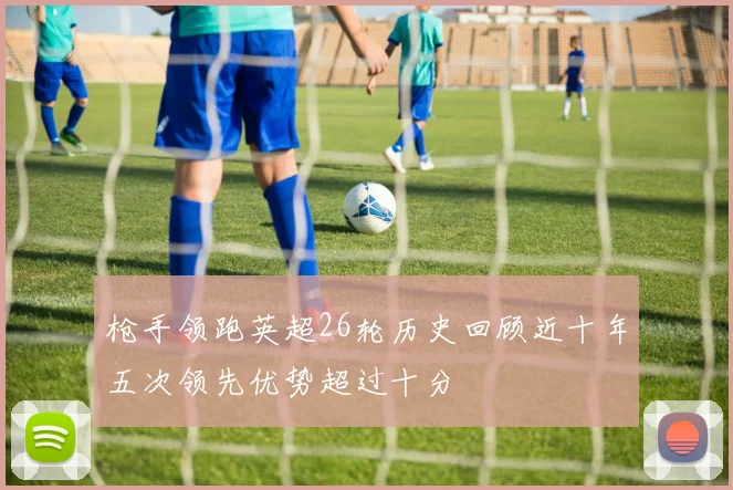 枪手领跑英超26轮历史回顾近十年五次领先优势超过十分
