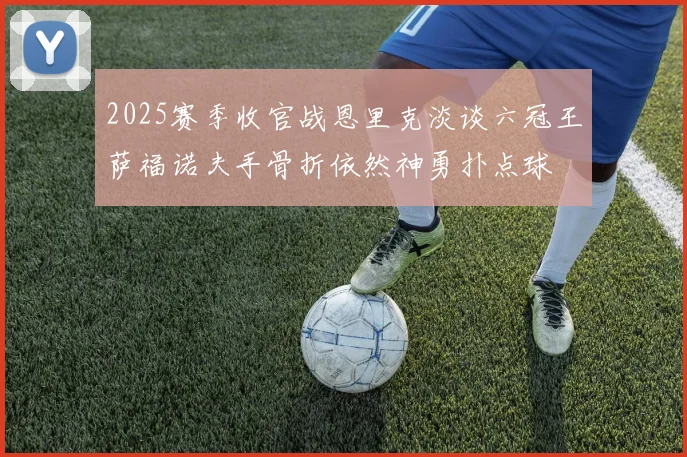 2025赛季收官战恩里克淡谈六冠王萨福诺夫手骨折依然神勇扑点球