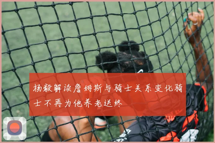 杨毅解读詹姆斯与骑士关系变化骑士不再为他养老送终