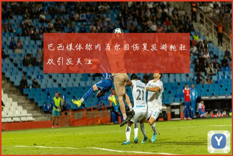 巴西媒体称内马尔旧伤复发游轮狂欢引发关注
