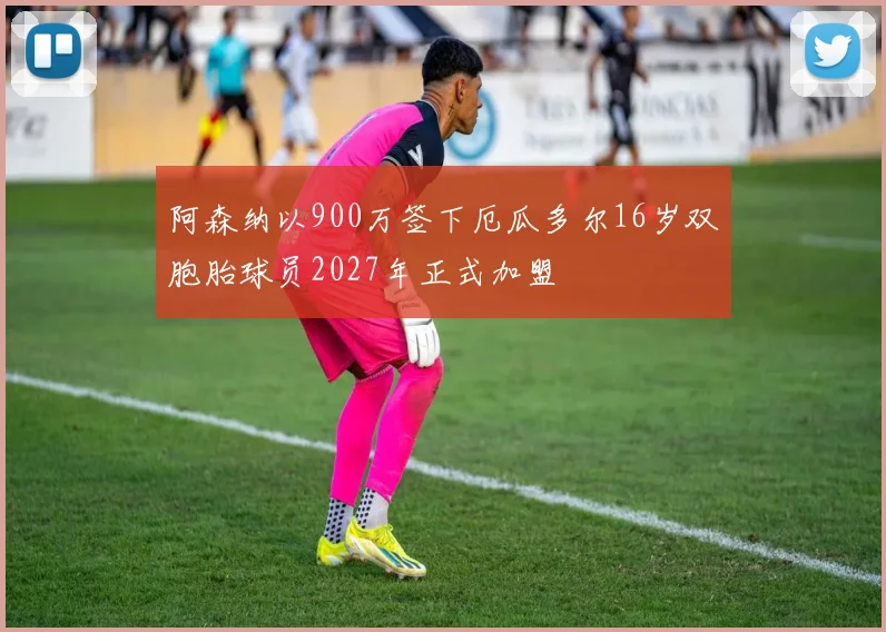 阿森纳以900万签下厄瓜多尔16岁双胞胎球员2027年正式加盟