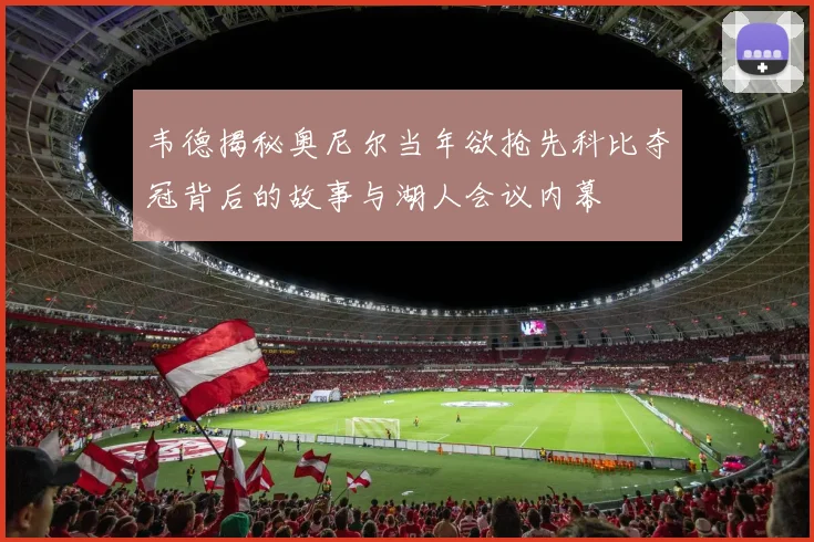 韦德揭秘奥尼尔当年欲抢先科比夺冠背后的故事与湖人会议内幕